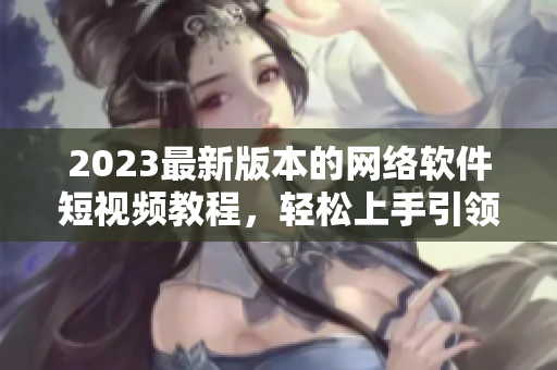 2023最新版本的网络软件短视频教程，轻松上手引领新时代
