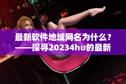 最新软件地域网名为什么？——探寻20234hu的最新更新内容。