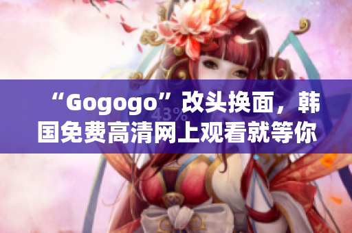 “Gogogo”改头换面，韩国免费高清网上观看就等你来！