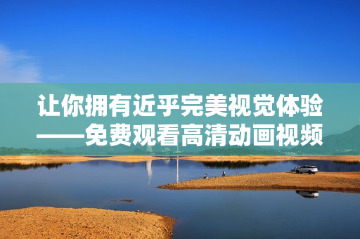 让你拥有近乎完美视觉体验——免费观看高清动画视频