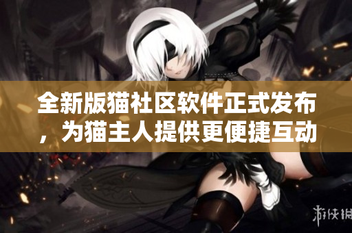 全新版猫社区软件正式发布，为猫主人提供更便捷互动【软件】