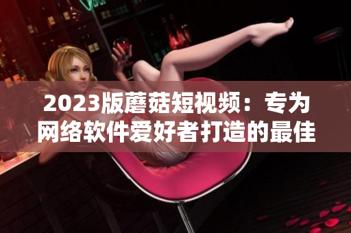 2023版蘑菇短视频：专为网络软件爱好者打造的最佳选择