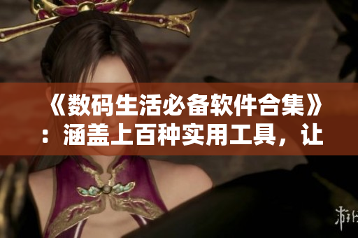 《数码生活必备软件合集》：涵盖上百种实用工具，让你的电脑更高效！