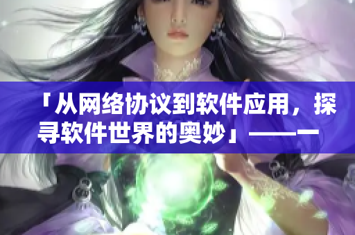 「从网络协议到软件应用，探寻软件世界的奥妙」——一位编辑的探索记录