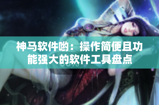 神马软件哟：操作简便且功能强大的软件工具盘点