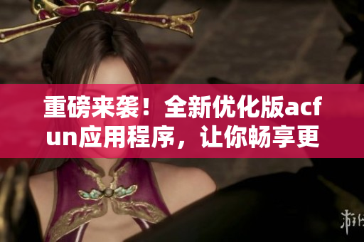 重磅来袭！全新优化版acfun应用程序，让你畅享更多优质视频！