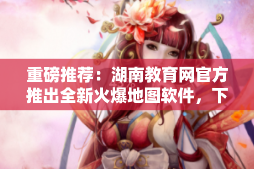 重磅推荐：湖南教育网官方推出全新火爆地图软件，下载畅享智能导航服务！