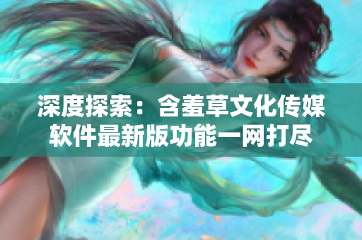 深度探索：含羞草文化传媒软件最新版功能一网打尽