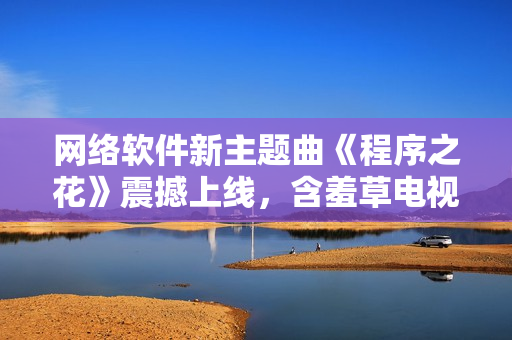 网络软件新主题曲《程序之花》震撼上线，含羞草电视剧再添动听旋律