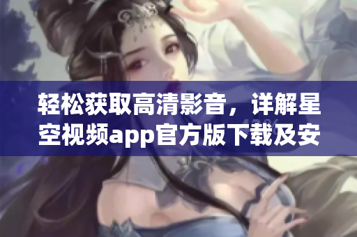 轻松获取高清影音，详解星空视频app官方版下载及安装教程