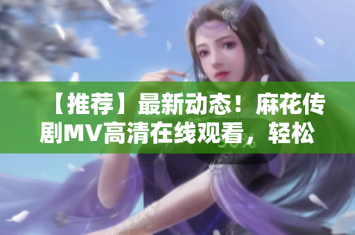 【推荐】最新动态！麻花传剧MV高清在线观看，轻松Get软件技术剖析！