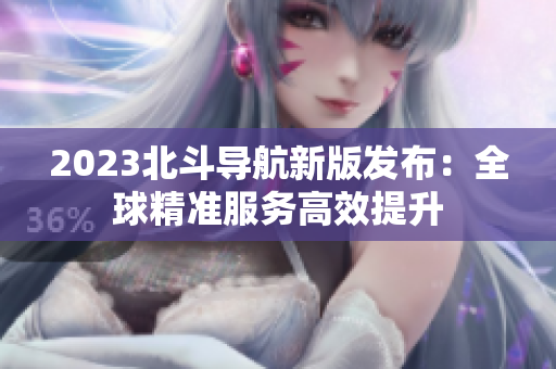 2023北斗导航新版发布：全球精准服务高效提升