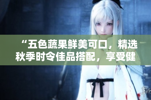 “五色蔬果鲜美可口，精选秋季时令佳品搭配，享受健康美食盛宴”
