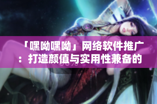 「嘿呦嘿呦」网络软件推广：打造颜值与实用性兼备的智能交友神器