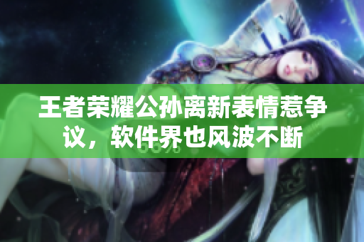 王者荣耀公孙离新表情惹争议，软件界也风波不断