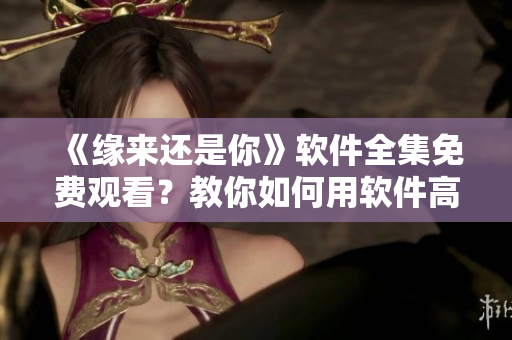 《缘来还是你》软件全集免费观看？教你如何用软件高效享受浪漫爱情