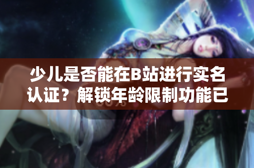 少儿是否能在B站进行实名认证？解锁年龄限制功能已上线