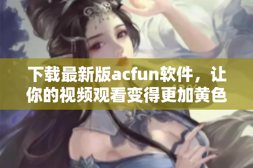 下载最新版acfun软件，让你的视频观看变得更加黄色惹人流鼻血！