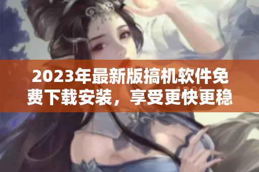 2023年最新版搞机软件免费下载安装，享受更快更稳定的电脑操作体验！