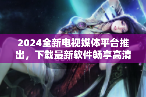 2024全新电视媒体平台推出，下载最新软件畅享高清直播