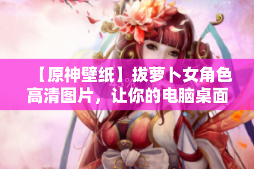 【原神壁纸】拔萝卜女角色高清图片，让你的电脑桌面焕发新生！