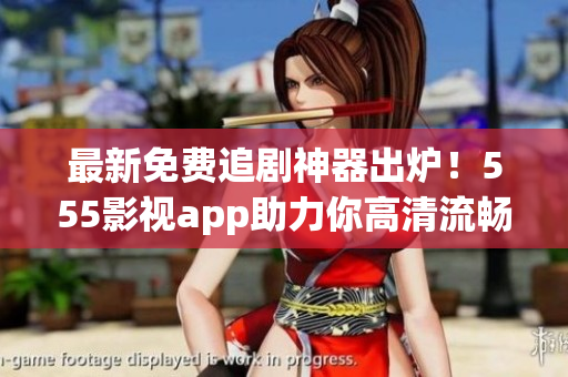 最新免费追剧神器出炉！555影视app助力你高清流畅看剧！