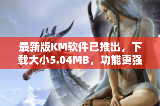最新版KM软件已推出，下载大小5.04MB，功能更强大！