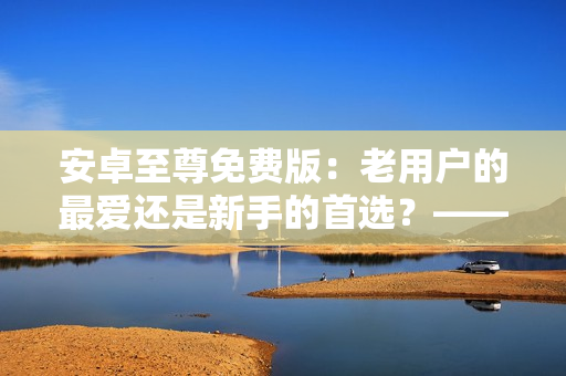 安卓至尊免费版：老用户的最爱还是新手的首选？——揭开软件背后的秘密