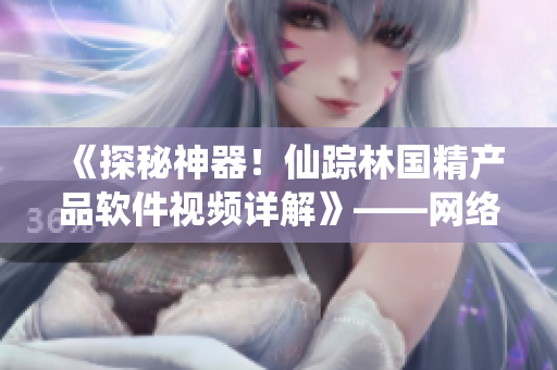 《探秘神器！仙踪林国精产品软件视频详解》——网络软件编辑报道