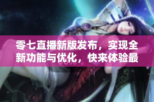 零七直播新版发布，实现全新功能与优化，快来体验最新软件更新