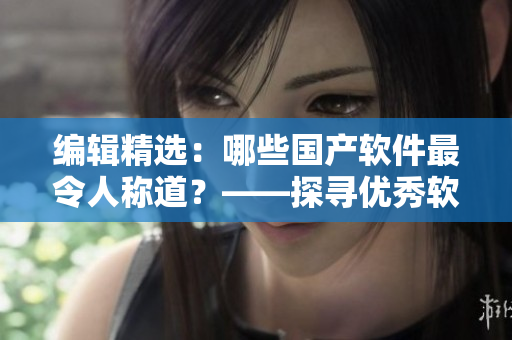 编辑精选：哪些国产软件最令人称道？——探寻优秀软件的精华