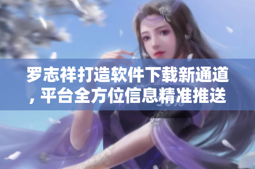 罗志祥打造软件下载新通道, 平台全方位信息精准推送