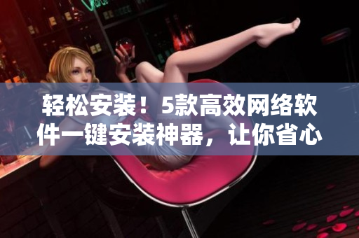 轻松安装！5款高效网络软件一键安装神器，让你省心省力做软件达人