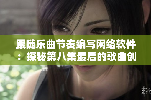跟随乐曲节奏编写网络软件：探秘第八集最后的歌曲创作过程
