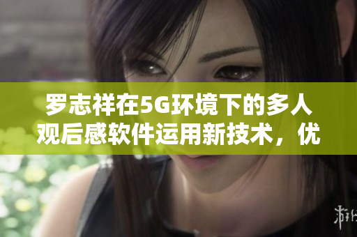 罗志祥在5G环境下的多人观后感软件运用新技术，优化用户体验