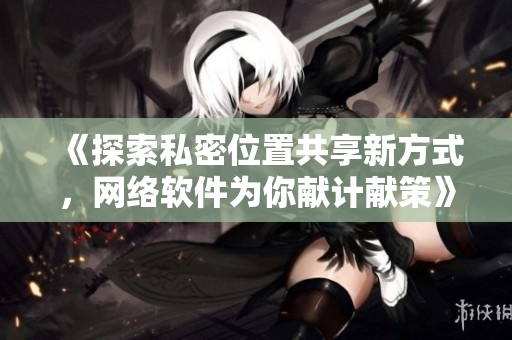 《探索私密位置共享新方式，网络软件为你献计献策》