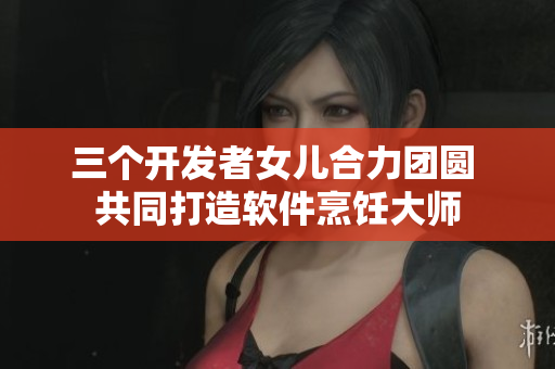 三个开发者女儿合力团圆 共同打造软件烹饪大师