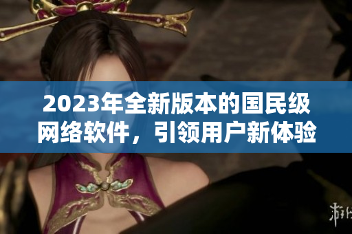 2023年全新版本的国民级网络软件，引领用户新体验