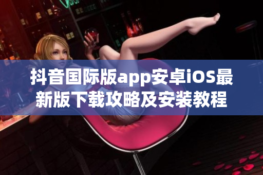 抖音国际版app安卓iOS最新版下载攻略及安装教程
