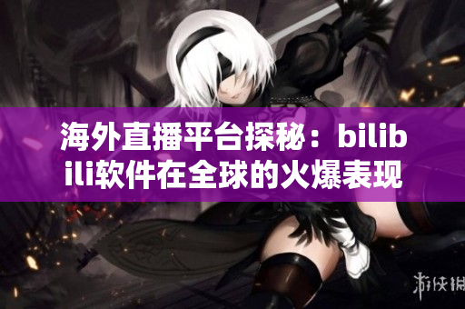 海外直播平台探秘：bilibili软件在全球的火爆表现