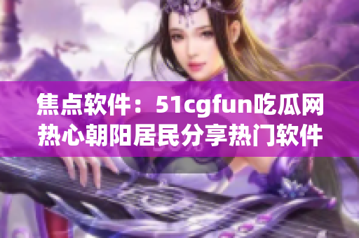 焦点软件：51cgfun吃瓜网热心朝阳居民分享热门软件推荐