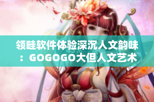 领畦软件体验深沉人文韵味：GOGOGO大但人文艺术观 后感