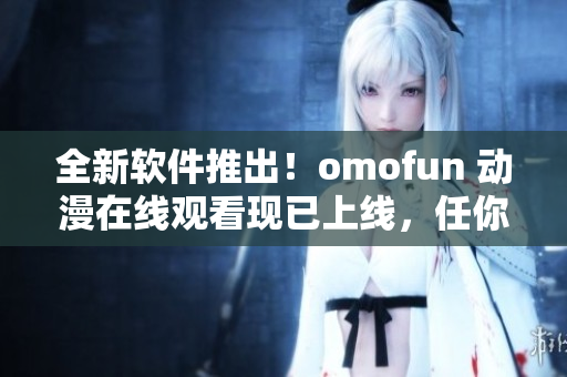 全新软件推出！omofun 动漫在线观看现已上线，任你畅享！