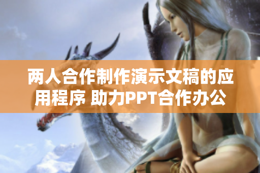 两人合作制作演示文稿的应用程序 助力PPT合作办公