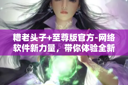 糟老头子+至尊版官方-网络软件新力量，带你体验全新的网络世界！