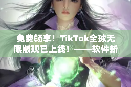 免费畅享！TikTok全球无限版现已上线！——软件新闻报道