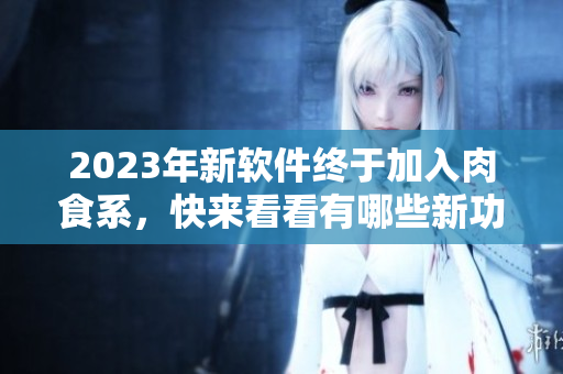 2023年新软件终于加入肉食系，快来看看有哪些新功能和改进！