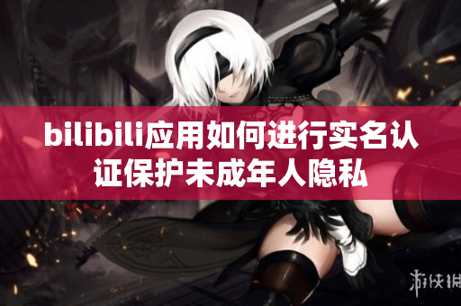 bilibili应用如何进行实名认证保护未成年人隐私