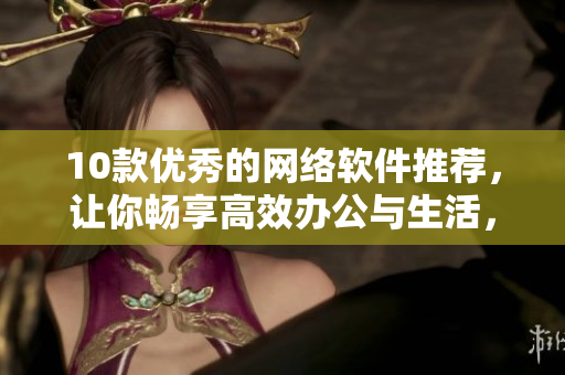10款优秀的网络软件推荐，让你畅享高效办公与生活，不再忧虑安全与便利