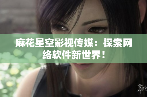 麻花星空影视传媒：探索网络软件新世界！